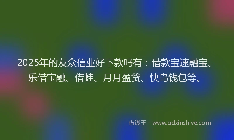 2025年的友众信业好下款吗有：借款宝速融宝、乐借宝融、借蛙、月月盈贷、快鸟钱包等。