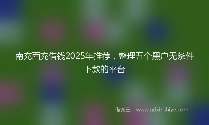 南充西充借钱2025年推荐，整理五个黑户无条件下款的平台