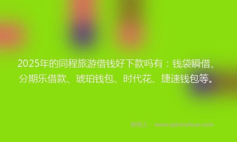 2025年的同程旅游借钱好下款吗有：钱袋瞬借、分期乐借款、琥珀钱包、时代花、捷速钱包等。