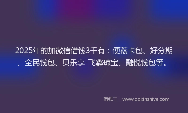 2025年的加微信借钱3千有：便荔卡包、好分期、全民钱包、贝乐享-飞鑫琼宝、融悦钱包等。