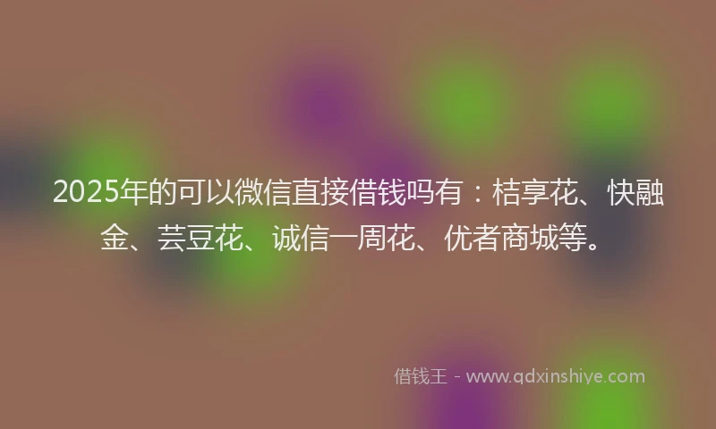 2025年的可以微信直接借钱吗有：桔享花、快融金、芸豆花、诚信一周花、优者商城等。