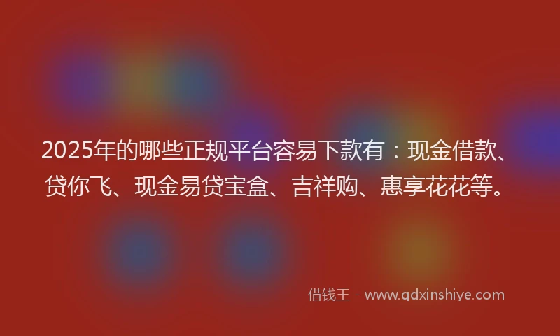 2025年的哪些正规平台容易下款有：现金借款、贷你飞、现金易贷宝盒、吉祥购、惠享花花等。
