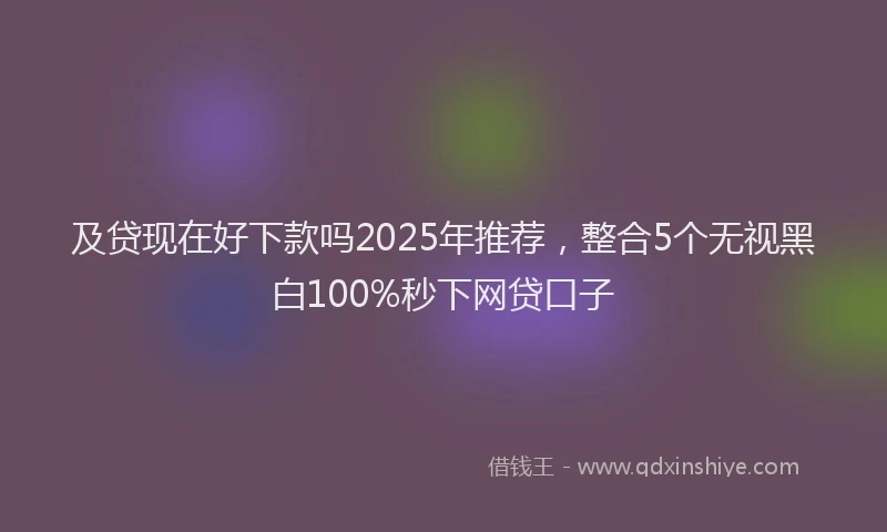 及贷现在好下款吗2025年推荐，整合5个无视黑白100%秒下网贷口子