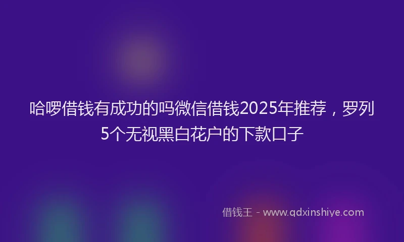 哈啰借钱有成功的吗微信借钱2025年推荐，罗列5个无视黑白花户的下款口子