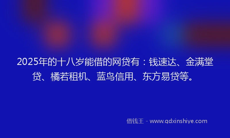 2025年的十八岁能借的网贷有：钱速达、金满堂贷、橘若租机、蓝鸟信用、东方易贷等。