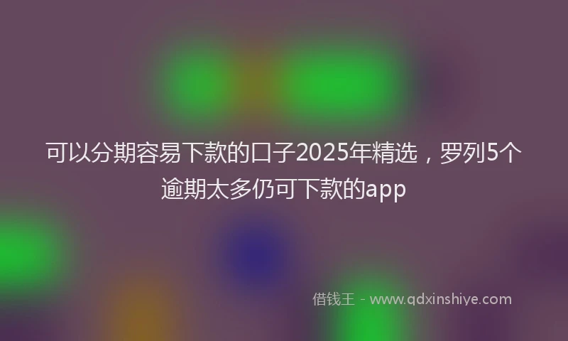 可以分期容易下款的口子2025年精选，罗列5个逾期太多仍可下款的app