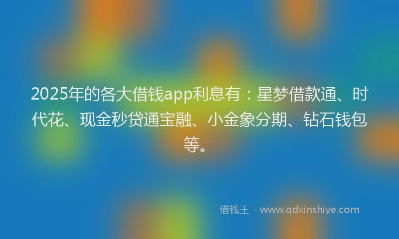 2025年的各大借钱app利息有：星梦借款通、时代花、现金秒贷通宝融、小金象分期、钻石钱包等。