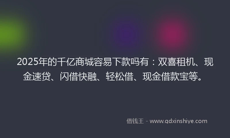 2025年的千亿商城容易下款吗有：双喜租机、现金速贷、闪借快融、轻松借、现金借款宝等。