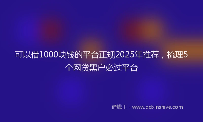 可以借1000块钱的平台正规2025年推荐，梳理5个网贷黑户必过平台