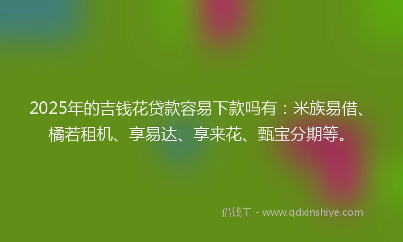 2025年的吉钱花贷款容易下款吗有：米族易借、橘若租机、享易达、享来花、甄宝分期等。
