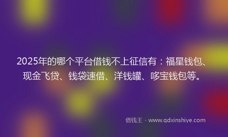 2025年的哪个平台借钱不上征信有：福星钱包、现金飞贷、钱袋速借、洋钱罐、哆宝钱包等。