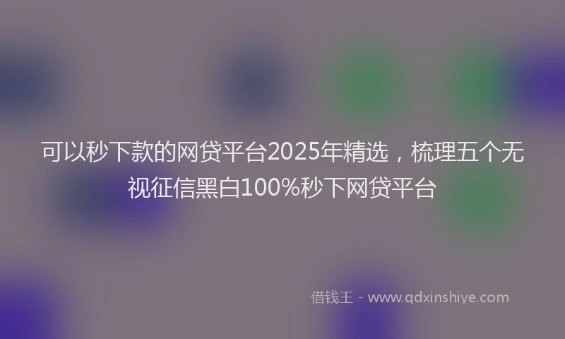 可以秒下款的网贷平台2025年精选，梳理五个无视征信黑白100%秒下网贷平台