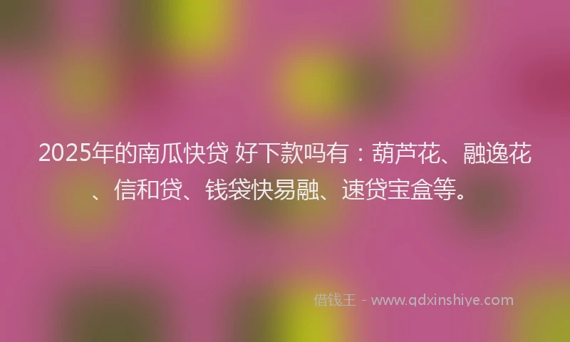 2025年的南瓜快贷 好下款吗有：葫芦花、融逸花、信和贷、钱袋快易融、速贷宝盒等。