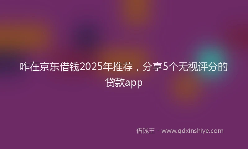 咋在京东借钱2025年推荐，分享5个无视评分的贷款app