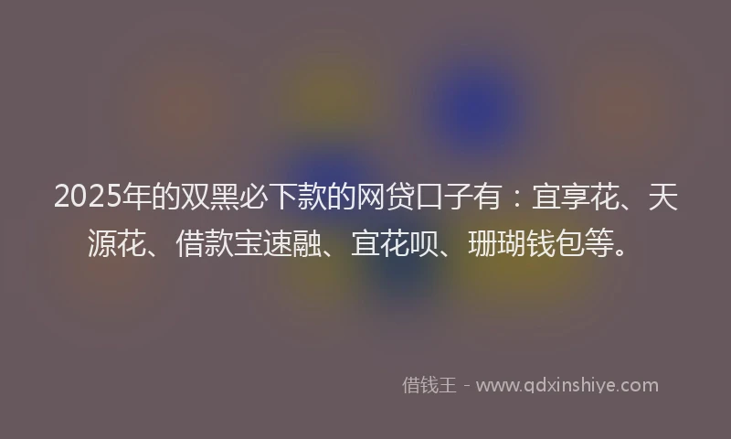 2025年的双黑必下款的网贷口子有：宜享花、天源花、借款宝速融、宜花呗、珊瑚钱包等。