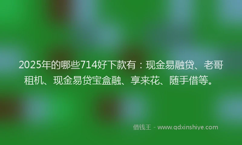 2025年的哪些714好下款有：现金易融贷、老哥租机、现金易贷宝盒融、享来花、随手借等。