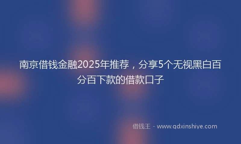 南京借钱金融2025年推荐，分享5个无视黑白百分百下款的借款口子