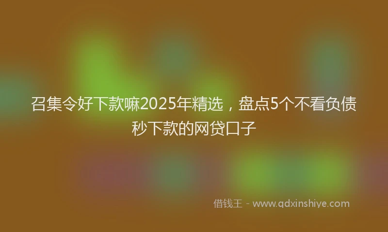 召集令好下款嘛2025年精选，盘点5个不看负债秒下款的网贷口子