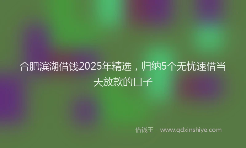 合肥滨湖借钱2025年精选，归纳5个无忧速借当天放款的口子