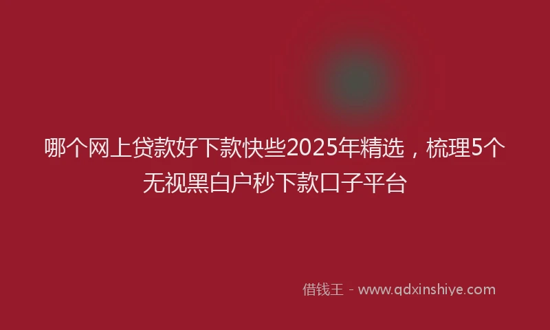 哪个网上贷款好下款快些2025年精选，梳理5个无视黑白户秒下款口子平台