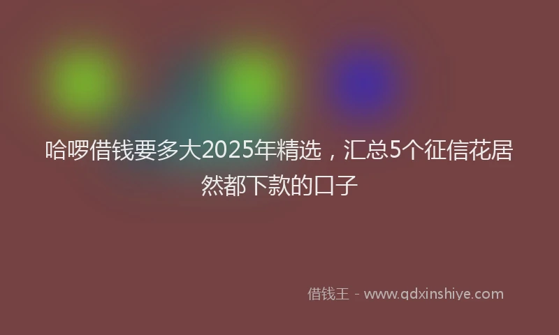 哈啰借钱要多大2025年精选，汇总5个征信花居然都下款的口子