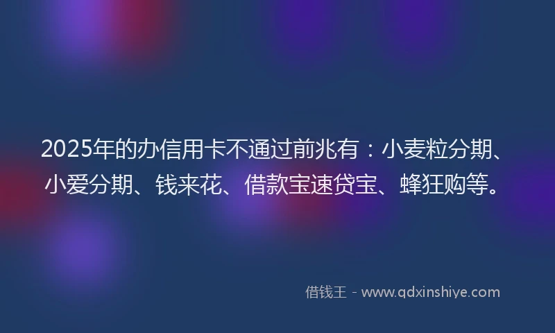 2025年的办信用卡不通过前兆有：小麦粒分期、小爱分期、钱来花、借款宝速贷宝、蜂狂购等。