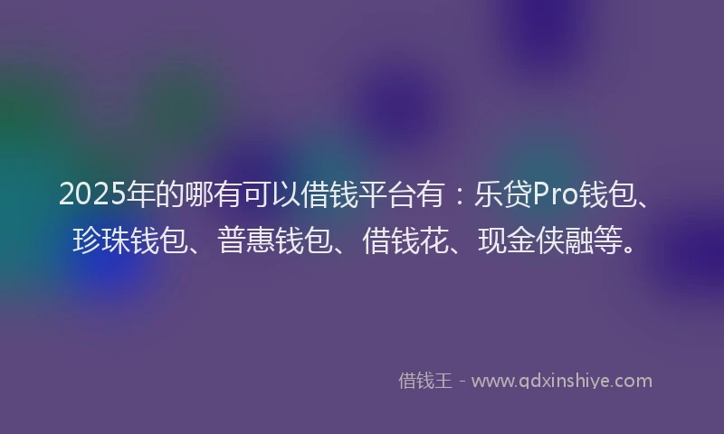 2025年的哪有可以借钱平台有：乐贷Pro钱包、珍珠钱包、普惠钱包、借钱花、现金侠融等。