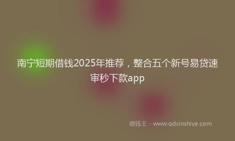 南宁短期借钱2025年推荐，整合五个新号易贷速审秒下款app