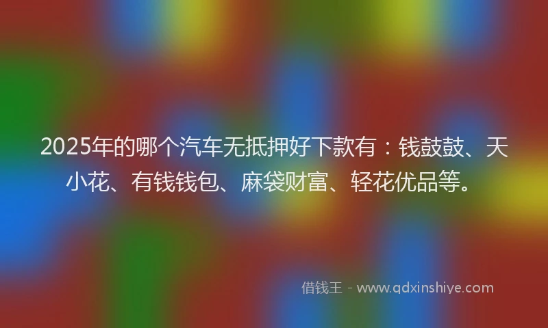 2025年的哪个汽车无抵押好下款有：钱鼓鼓、天小花、有钱钱包、麻袋财富、轻花优品等。