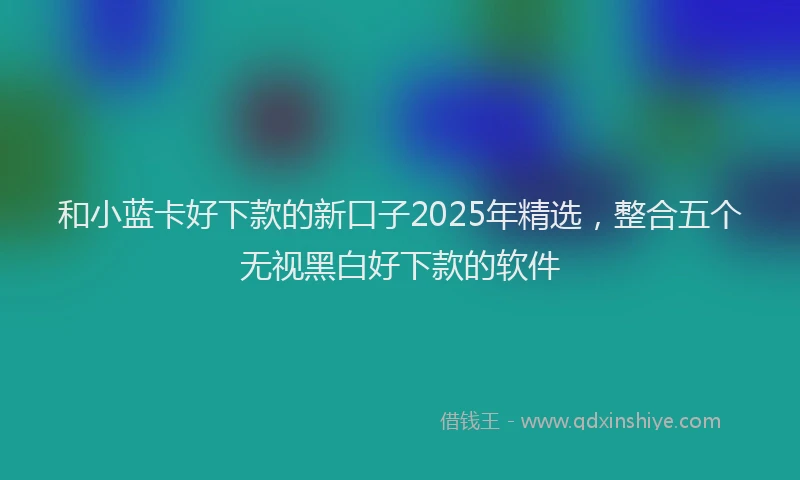 和小蓝卡好下款的新口子2025年精选，整合五个无视黑白好下款的软件