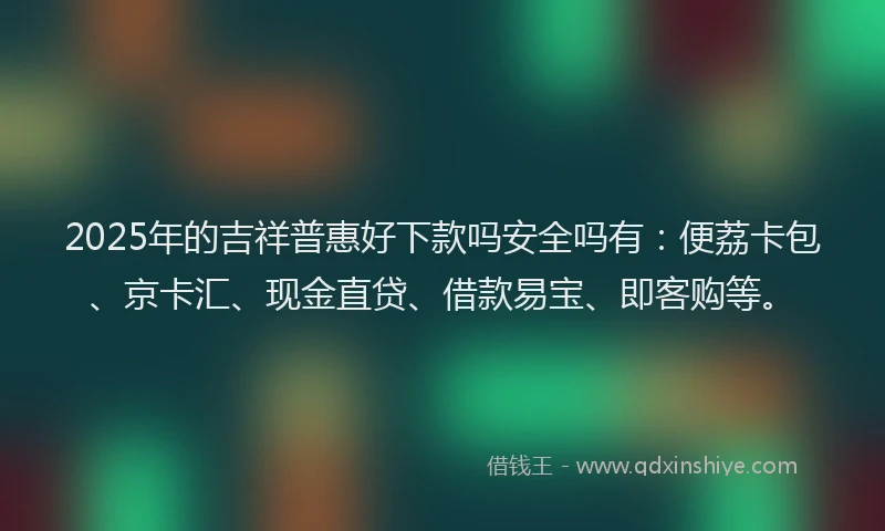 2025年的吉祥普惠好下款吗安全吗有：便荔卡包、京卡汇、现金直贷、借款易宝、即客购等。