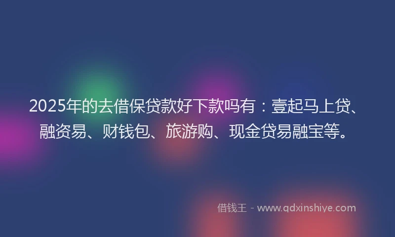 2025年的去借保贷款好下款吗有：壹起马上贷、融资易、财钱包、旅游购、现金贷易融宝等。