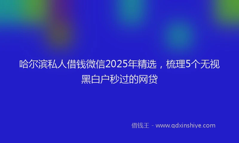 哈尔滨私人借钱微信2025年精选，梳理5个无视黑白户秒过的网贷