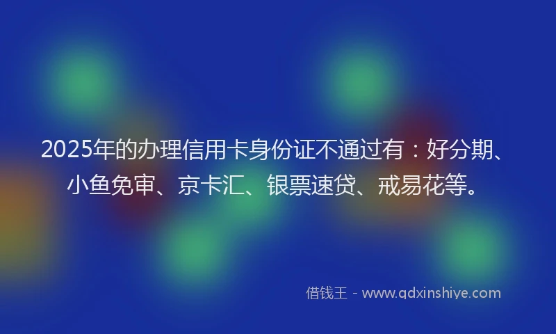 2025年的办理信用卡身份证不通过有：好分期、小鱼免审、京卡汇、银票速贷、戒易花等。