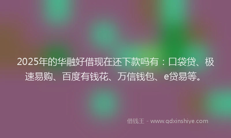 2025年的华融好借现在还下款吗有：口袋贷、极速易购、百度有钱花、万信钱包、e贷易等。