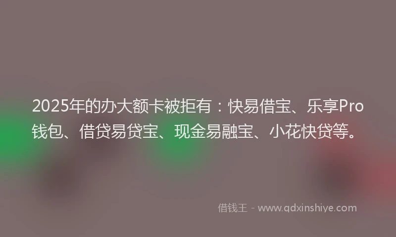 2025年的办大额卡被拒有：快易借宝、乐享Pro钱包、借贷易贷宝、现金易融宝、小花快贷等。