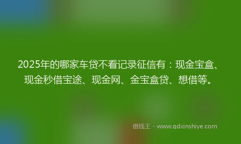 2025年的哪家车贷不看记录征信有：现金宝盒、现金秒借宝途、现金网、金宝盒贷、想借等。