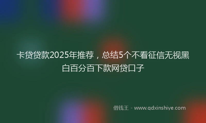 卡贷贷款2025年推荐，总结5个不看征信无视黑白百分百下款网贷口子