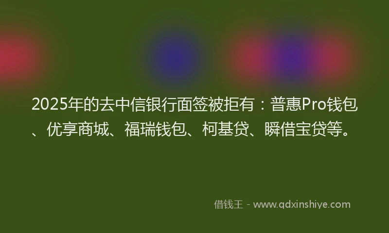 2025年的去中信银行面签被拒有：普惠Pro钱包、优享商城、福瑞钱包、柯基贷、瞬借宝贷等。