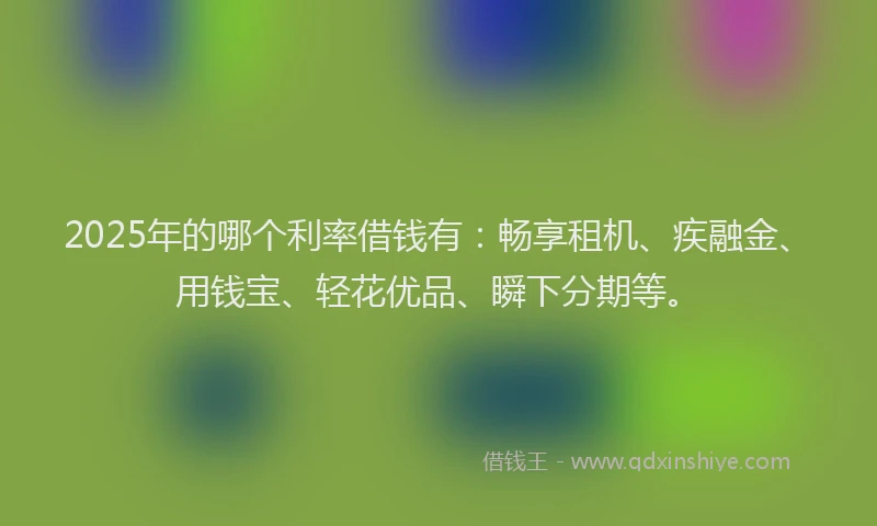 2025年的哪个利率借钱有：畅享租机、疾融金、用钱宝、轻花优品、瞬下分期等。