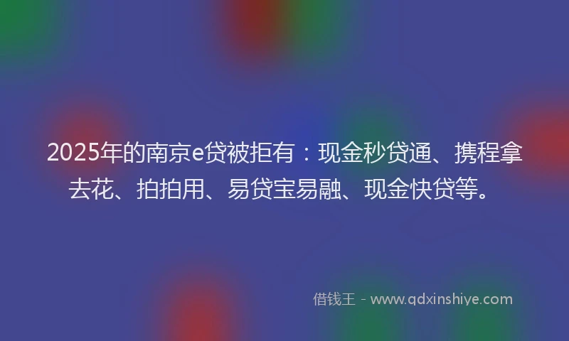 2025年的南京e贷被拒有：现金秒贷通、携程拿去花、拍拍用、易贷宝易融、现金快贷等。