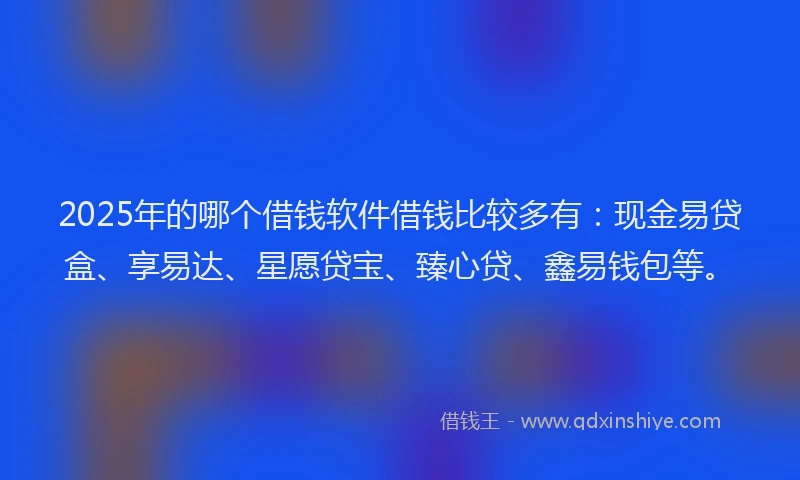 2025年的哪个借钱软件借钱比较多有：现金易贷盒、享易达、星愿贷宝、臻心贷、鑫易钱包等。