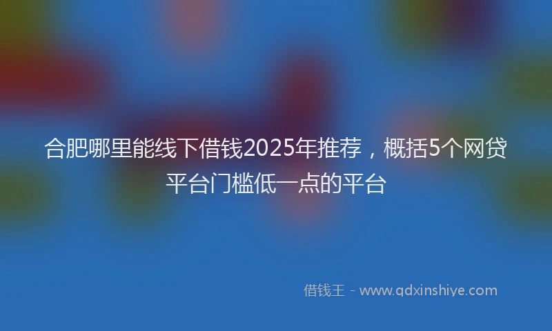 合肥哪里能线下借钱2025年推荐，概括5个网贷平台门槛低一点的平台