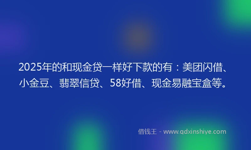 2025年的和现金贷一样好下款的有：美团闪借、小金豆、翡翠信贷、58好借、现金易融宝盒等。