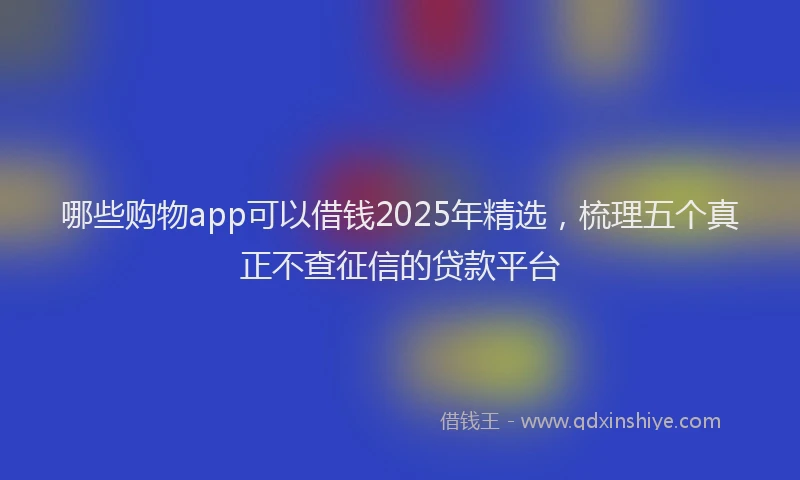 哪些购物app可以借钱2025年精选，梳理五个真正不查征信的贷款平台