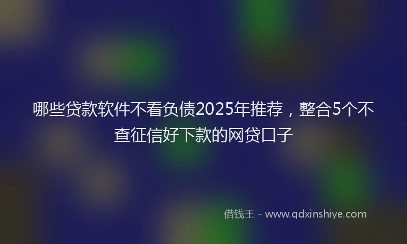 哪些贷款软件不看负债2025年推荐，整合5个不查征信好下款的网贷口子