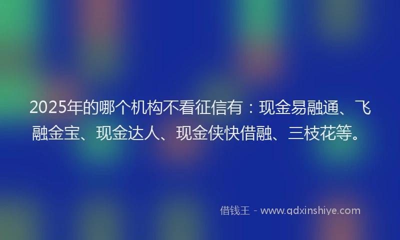 2025年的哪个机构不看征信有：现金易融通、飞融金宝、现金达人、现金侠快借融、三枝花等。