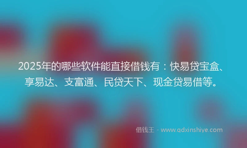 2025年的哪些软件能直接借钱有：快易贷宝盒、享易达、支富通、民贷天下、现金贷易借等。