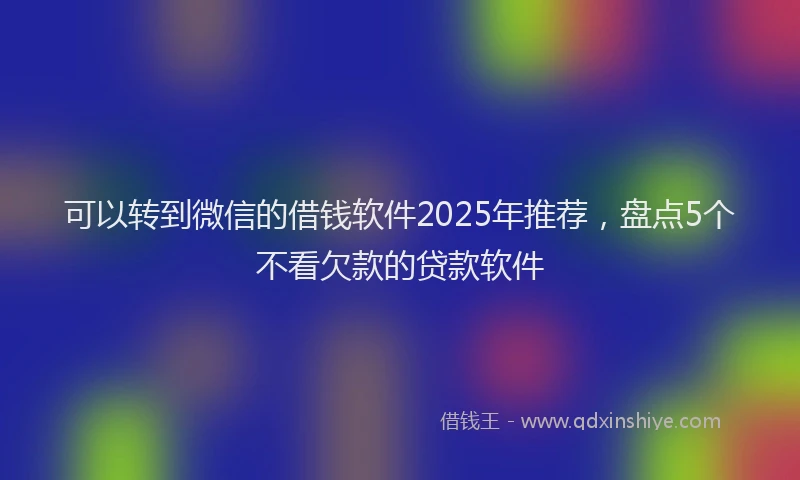 可以转到微信的借钱软件2025年推荐，盘点5个不看欠款的贷款软件
