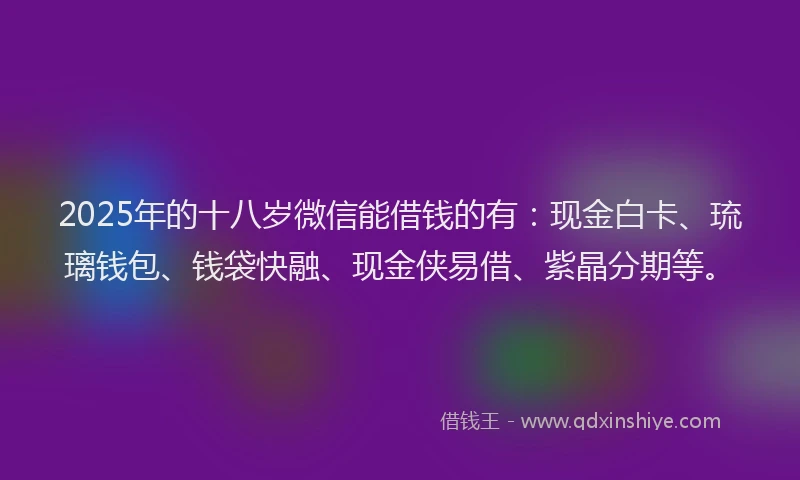 2025年的十八岁微信能借钱的有：现金白卡、琉璃钱包、钱袋快融、现金侠易借、紫晶分期等。